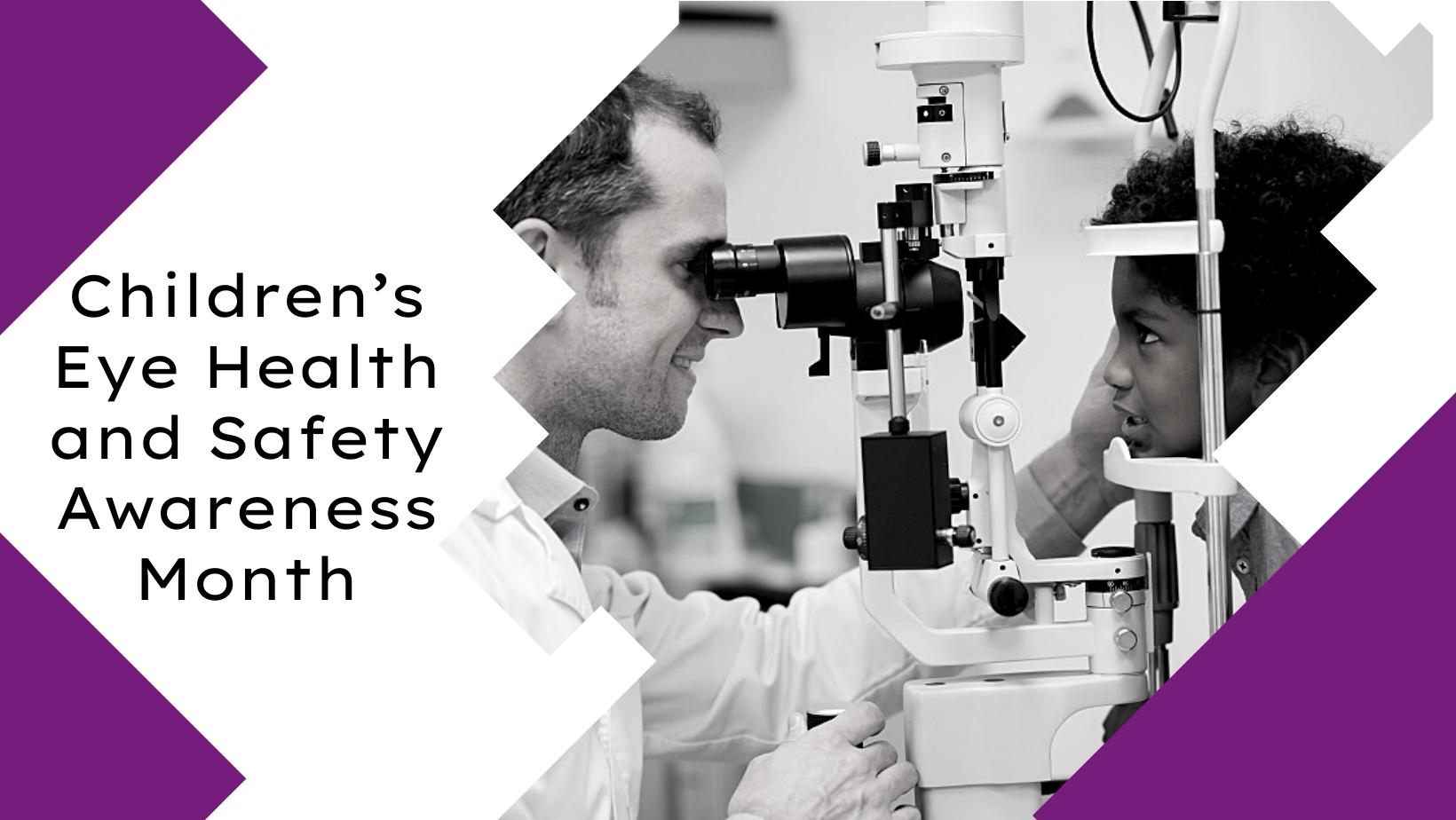 A white and purple geometric border and text that reads "Children's Eye Health and Safety Awareness Month", and a black and white colored image of a young male child getting his eyes examined by an eye doctor.